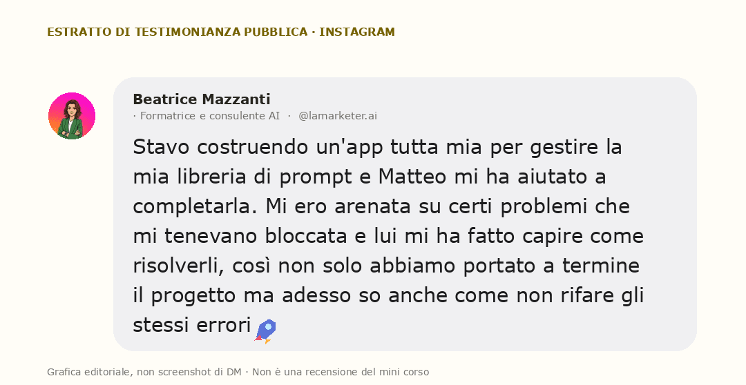 Grafica editoriale con una testimonianza pubblica di Beatrice Mazzanti: Stavo costruendo un'app tutta mia per gestire la mia libreria di prompt e Matteo mi ha aiutato a completarla. Mi ero arenata su certi problemi che mi tenevano bloccata e lui mi ha fatto capire come risolverli, così non solo abbiamo portato a termine il progetto ma adesso so anche come non rifare gli stessi errori 🚀