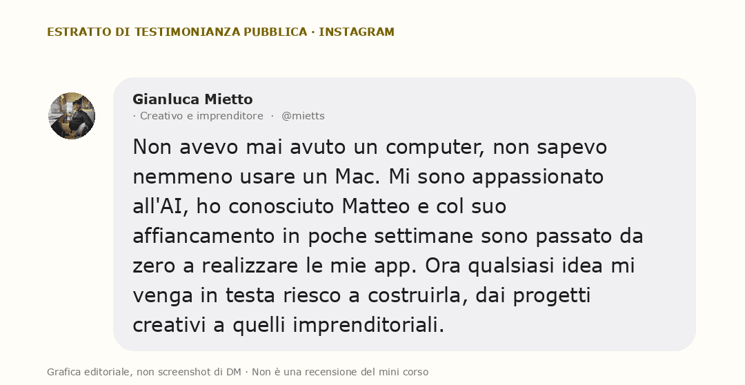 Grafica editoriale con una testimonianza pubblica di Gianluca Mietto: Non avevo mai avuto un computer, non sapevo nemmeno usare un Mac. Mi sono appassionato all'AI, ho conosciuto Matteo e col suo affiancamento in poche settimane sono passato da zero a realizzare le mie app. Ora qualsiasi idea mi venga in testa riesco a costruirla, dai progetti creativi a quelli imprenditoriali.