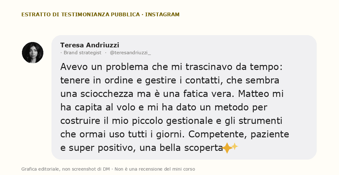 Grafica editoriale con una testimonianza pubblica di Teresa Andriuzzi: Avevo un problema che mi trascinavo da tempo: tenere in ordine e gestire i contatti, che sembra una sciocchezza ma è una fatica vera. Matteo mi ha capita al volo e mi ha dato un metodo per costruire il mio piccolo gestionale e gli strumenti che ormai uso tutti i giorni. Competente, paziente e super positivo, una bella scoperta ✨